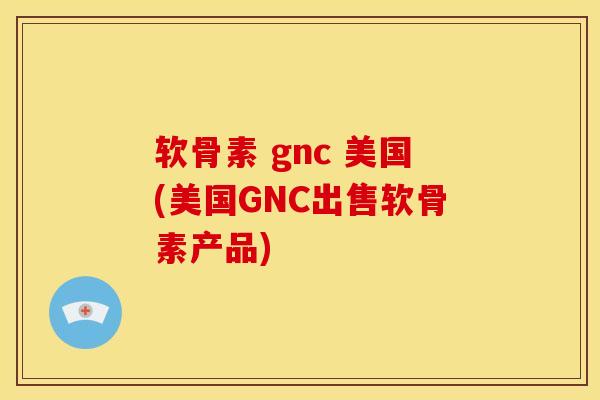 软骨素 gnc 美国(美国GNC出售软骨素产品)
