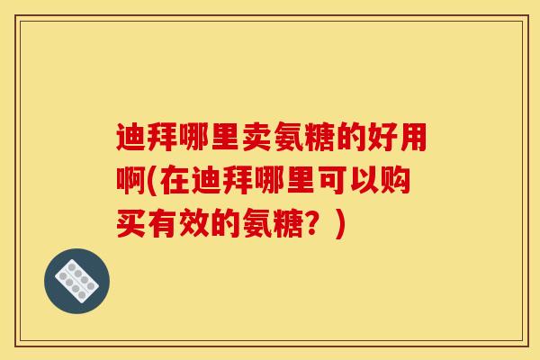 迪拜哪里卖氨糖的好用啊(在迪拜哪里可以购买有效的氨糖？)