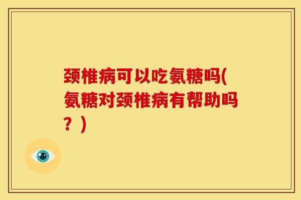 颈椎病可以吃氨糖吗(氨糖对颈椎病有帮助吗？)