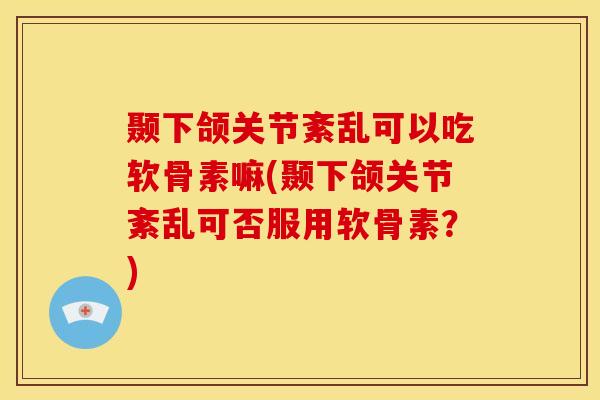 颞下颌关节紊乱可以吃软骨素嘛(颞下颌关节紊乱可否服用软骨素？)
