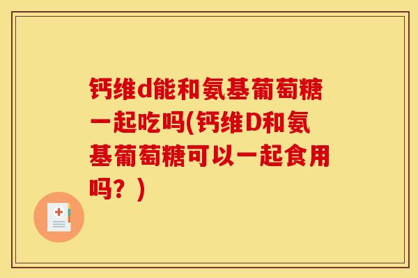 钙维d能和氨基葡萄糖一起吃吗(钙维D和氨基葡萄糖可以一起食用吗？)