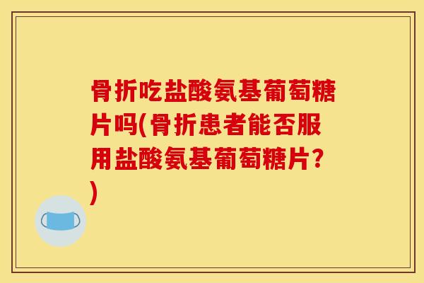 骨折吃盐酸氨基葡萄糖片吗(骨折患者能否服用盐酸氨基葡萄糖片？)