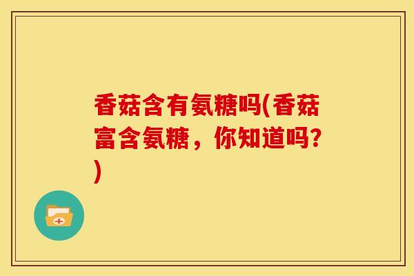 香菇含有氨糖吗(香菇富含氨糖，你知道吗？)