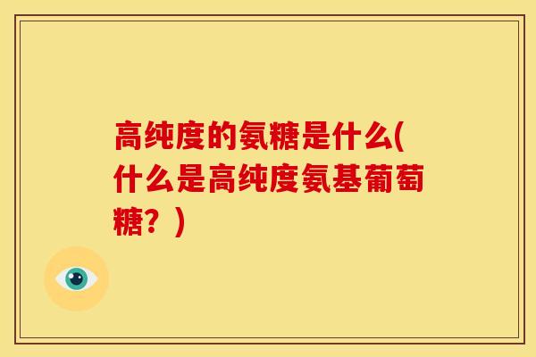高纯度的氨糖是什么(什么是高纯度氨基葡萄糖？)