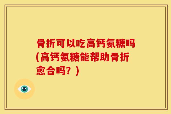 骨折可以吃高钙氨糖吗(高钙氨糖能帮助骨折愈合吗？)