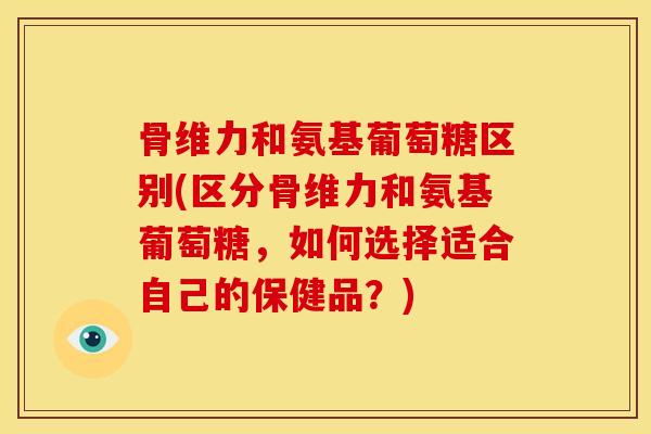 骨维力和氨基葡萄糖区别(区分骨维力和氨基葡萄糖，如何选择适合自己的保健品？)