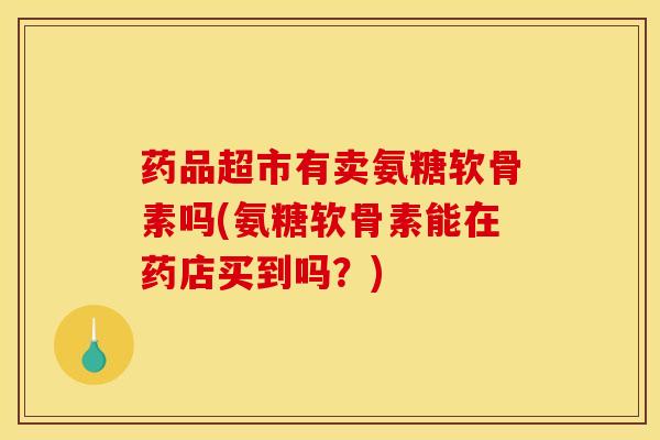 药品超市有卖氨糖软骨素吗(氨糖软骨素能在药店买到吗？)