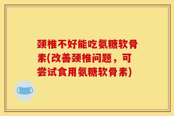 颈椎不好能吃氨糖软骨素(改善颈椎问题，可尝试食用氨糖软骨素)