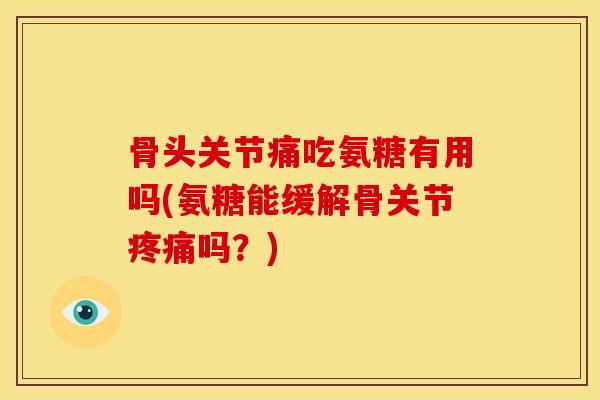 骨头关节痛吃氨糖有用吗(氨糖能缓解骨关节疼痛吗？)