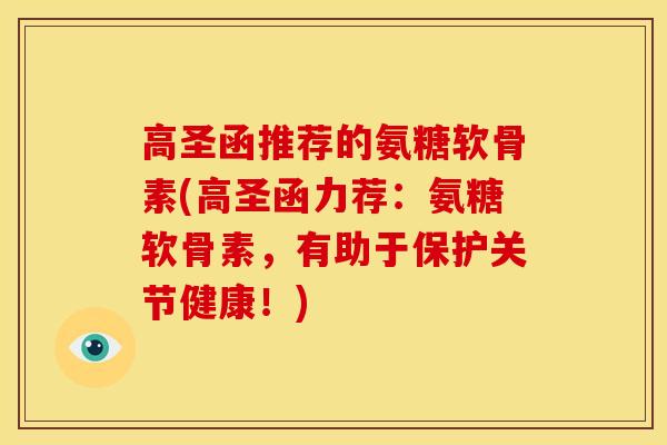 高圣函推荐的氨糖软骨素(高圣函力荐：氨糖软骨素，有助于保护关节健康！)