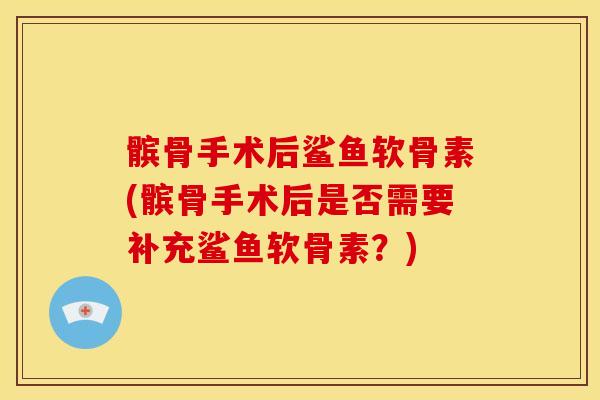 髌骨手术后鲨鱼软骨素(髌骨手术后是否需要补充鲨鱼软骨素？)