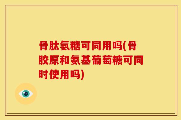 骨肽氨糖可同用吗(骨胶原和氨基葡萄糖可同时使用吗)