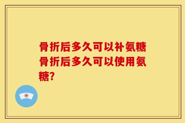 骨折后多久可以补氨糖骨折后多久可以使用氨糖？