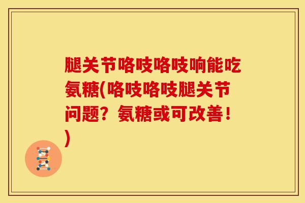 腿关节咯吱咯吱响能吃氨糖(咯吱咯吱腿关节问题？氨糖或可改善！)