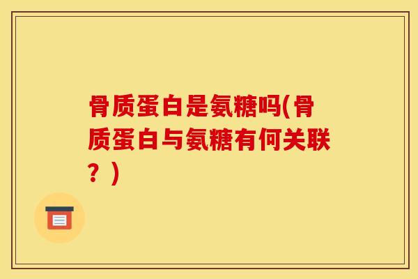 骨质蛋白是氨糖吗(骨质蛋白与氨糖有何关联？)