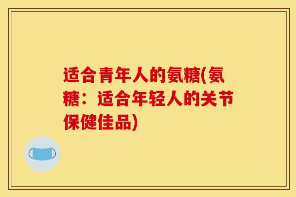适合青年人的氨糖(氨糖：适合年轻人的关节保健佳品)
