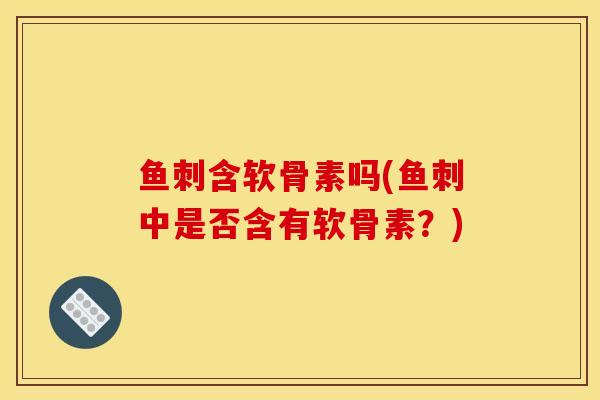 鱼刺含软骨素吗(鱼刺中是否含有软骨素？)