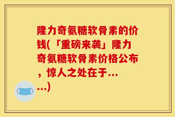 隆力奇氨糖软骨素的价钱(「重磅来袭」隆力奇氨糖软骨素价格公布，惊人之处在于......)