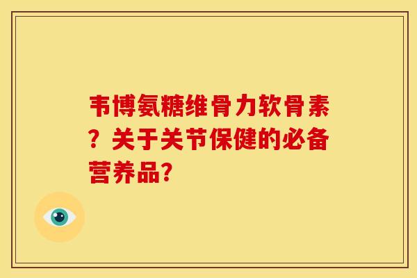韦博氨糖维骨力软骨素？关于关节保健的必备营养品？