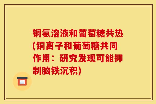铜氨溶液和葡萄糖共热(铜离子和葡萄糖共同作用：研究发现可能抑制脑铁沉积)
