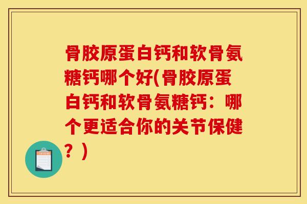 骨胶原蛋白钙和软骨氨糖钙哪个好(骨胶原蛋白钙和软骨氨糖钙：哪个更适合你的关节保健？)
