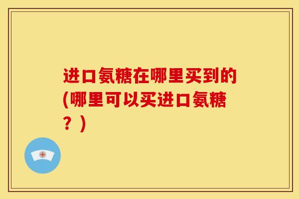 进口氨糖在哪里买到的(哪里可以买进口氨糖？)