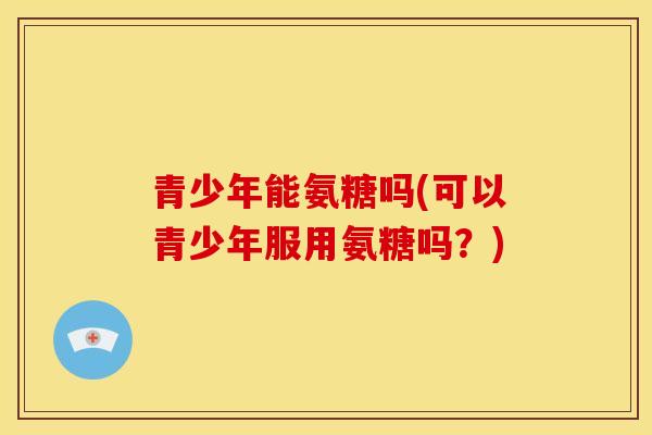 青少年能氨糖吗(可以青少年服用氨糖吗？)