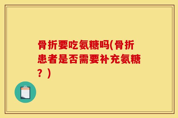 骨折要吃氨糖吗(骨折患者是否需要补充氨糖？)