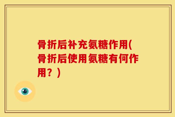 骨折后补充氨糖作用(骨折后使用氨糖有何作用？)