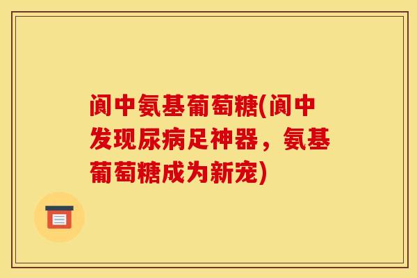 阆中氨基葡萄糖(阆中发现尿病足神器，氨基葡萄糖成为新宠)