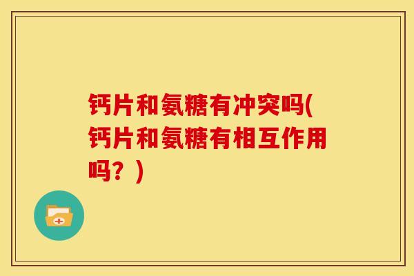 钙片和氨糖有冲突吗(钙片和氨糖有相互作用吗？)