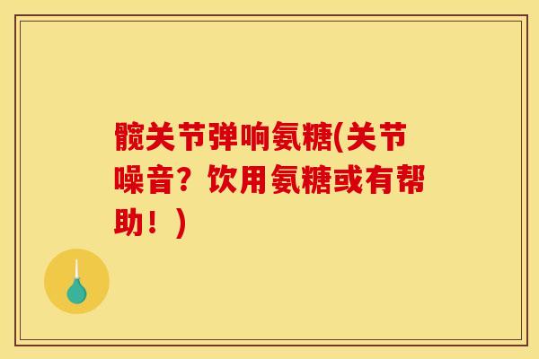 髋关节弹响氨糖(关节噪音？饮用氨糖或有帮助！)