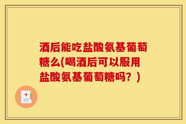 酒后能吃盐酸氨基葡萄糖么(喝酒后可以服用盐酸氨基葡萄糖吗？)
