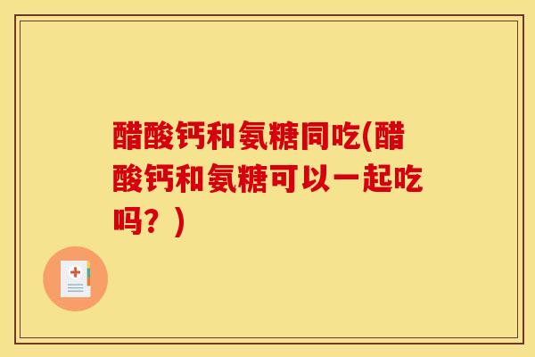 醋酸钙和氨糖同吃(醋酸钙和氨糖可以一起吃吗？)