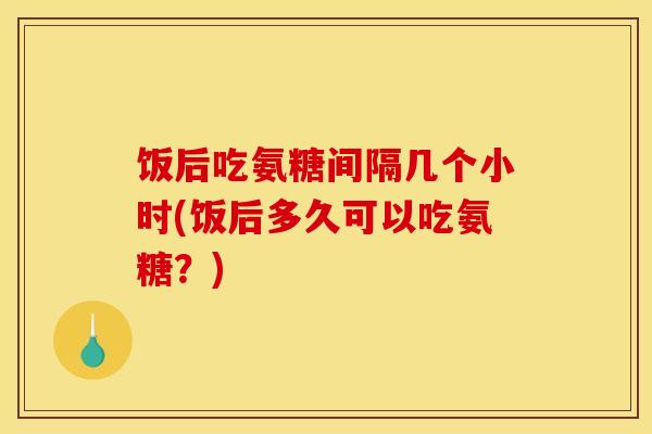 饭后吃氨糖间隔几个小时(饭后多久可以吃氨糖？)