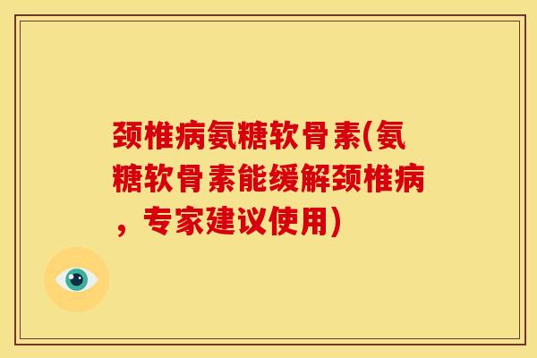 颈椎病氨糖软骨素(氨糖软骨素能缓解颈椎病，专家建议使用)