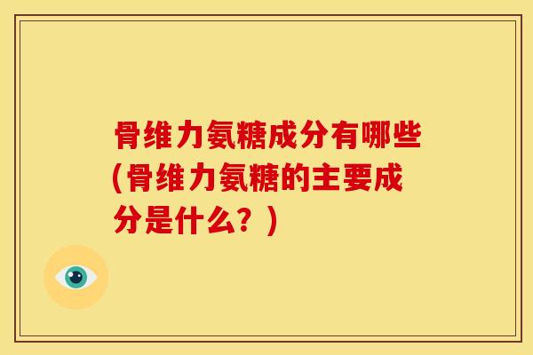 骨维力氨糖成分有哪些(骨维力氨糖的主要成分是什么？)