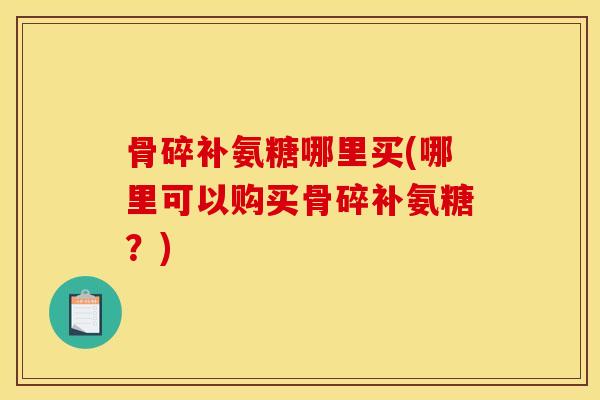 骨碎补氨糖哪里买(哪里可以购买骨碎补氨糖？)