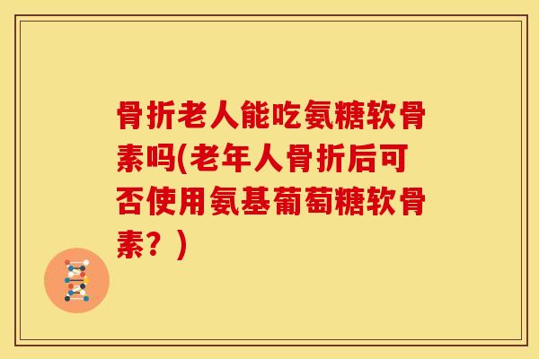骨折老人能吃氨糖软骨素吗(老年人骨折后可否使用氨基葡萄糖软骨素？)