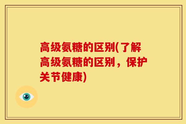 高级氨糖的区别(了解高级氨糖的区别，保护关节健康)