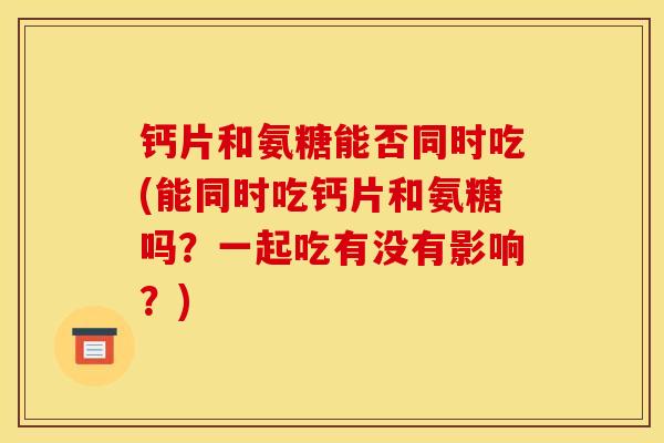 钙片和氨糖能否同时吃(能同时吃钙片和氨糖吗？一起吃有没有影响？)
