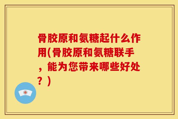 骨胶原和氨糖起什么作用(骨胶原和氨糖联手，能为您带来哪些好处？)