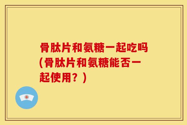 骨肽片和氨糖一起吃吗(骨肽片和氨糖能否一起使用？)