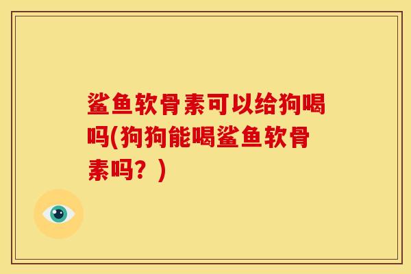 鲨鱼软骨素可以给狗喝吗(狗狗能喝鲨鱼软骨素吗？)