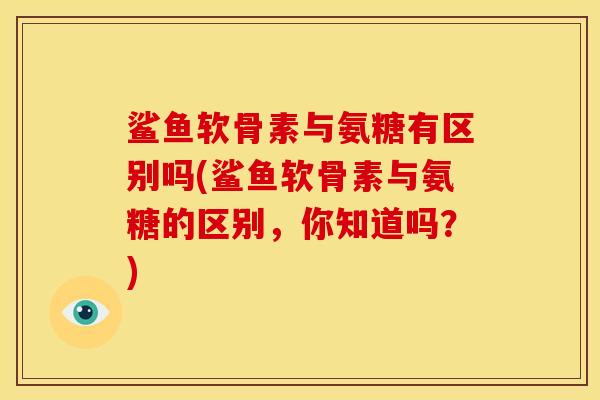 鲨鱼软骨素与氨糖有区别吗(鲨鱼软骨素与氨糖的区别，你知道吗？)