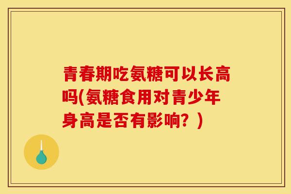 青春期吃氨糖可以长高吗(氨糖食用对青少年身高是否有影响？)