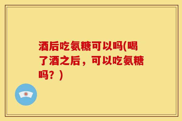 酒后吃氨糖可以吗(喝了酒之后，可以吃氨糖吗？)
