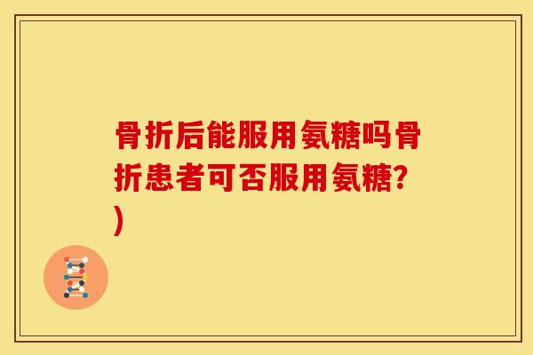 骨折后能服用氨糖吗骨折患者可否服用氨糖？)