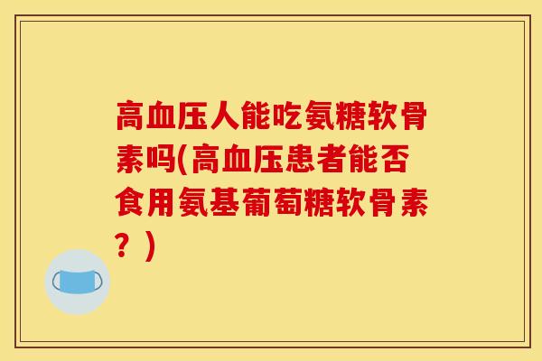 高血压人能吃氨糖软骨素吗(高血压患者能否食用氨基葡萄糖软骨素？)