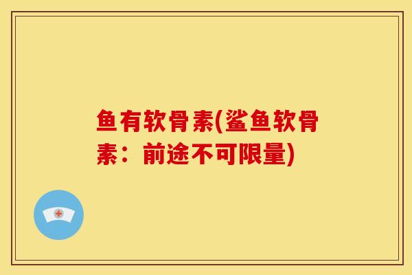 鱼有软骨素(鲨鱼软骨素：前途不可限量)